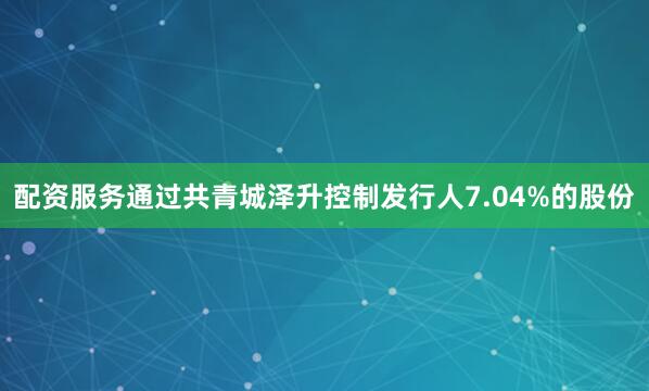 配资服务通过共青城泽升控制发行人7.04%的股份