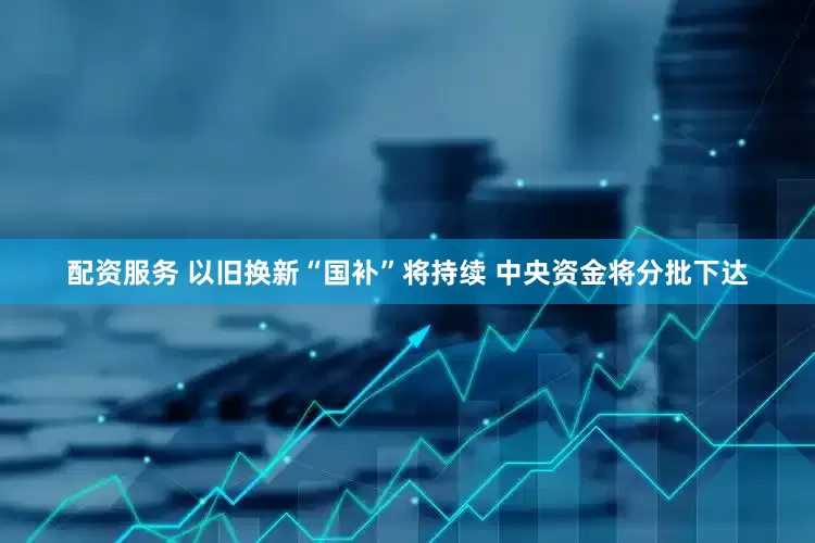 配资服务 以旧换新“国补”将持续 中央资金将分批下达
