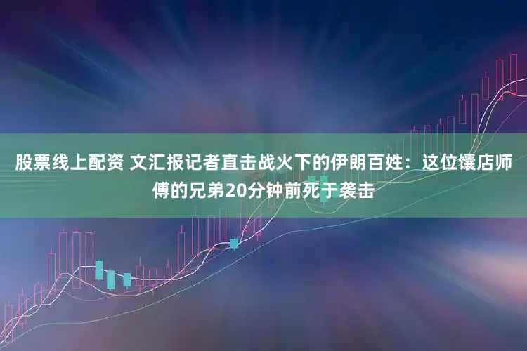 股票线上配资 文汇报记者直击战火下的伊朗百姓：这位馕店师傅的兄弟20分钟前死于袭击