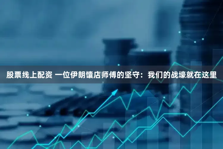 股票线上配资 一位伊朗馕店师傅的坚守：我们的战壕就在这里
