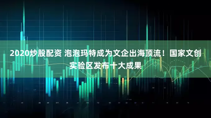 2020炒股配资 泡泡玛特成为文企出海顶流！国家文创实验区发布十大成果