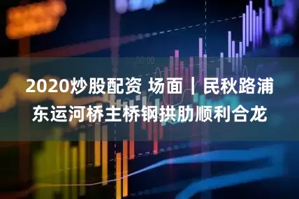2020炒股配资 场面｜民秋路浦东运河桥主桥钢拱肋顺利合龙