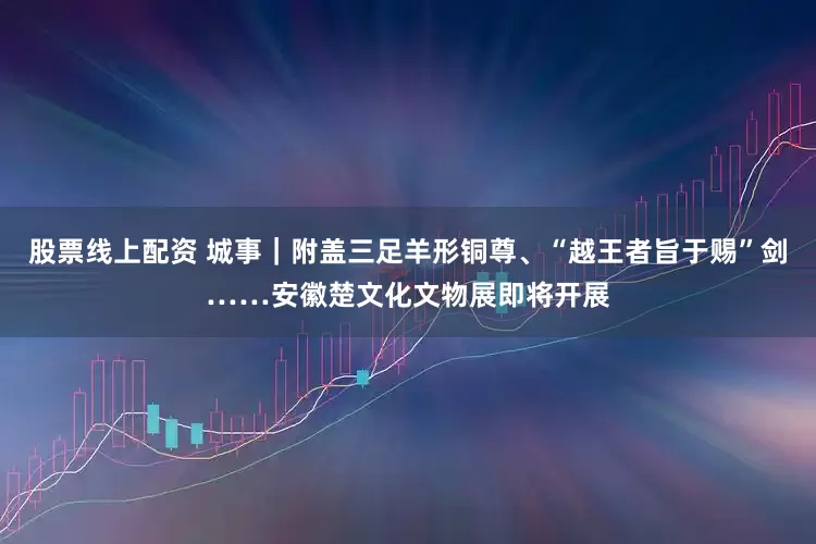 股票线上配资 城事｜附盖三足羊形铜尊、“越王者旨于赐”剑……安徽楚文化文物展即将开展
