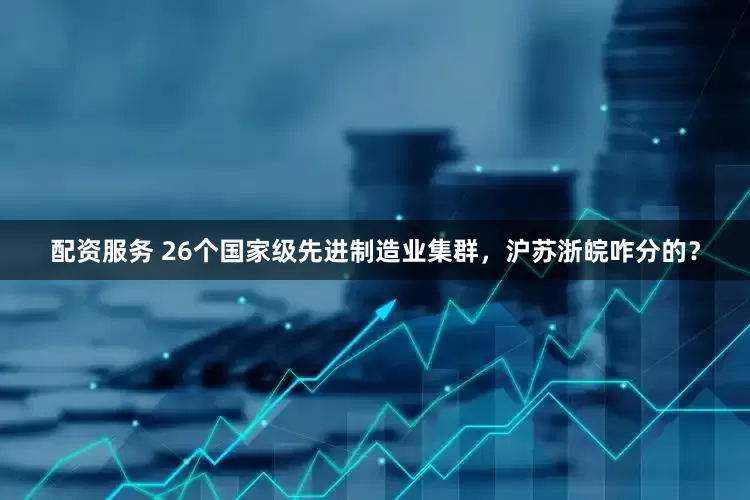 配资服务 26个国家级先进制造业集群，沪苏浙皖咋分的？