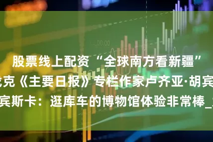 股票线上配资 “全球南方看新疆” 媒体行丨斯洛伐克《主要日报》专栏作家卢齐亚·胡宾斯卡：逛库车的博物馆体验非常棒_大皖新闻 | 安徽网