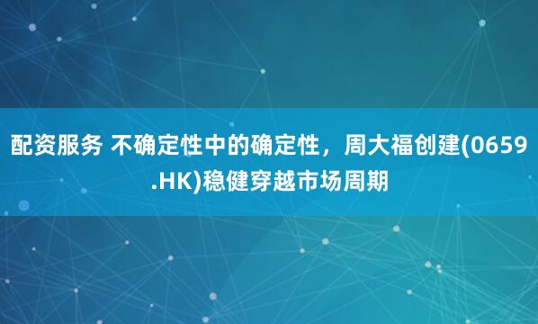 配资服务 不确定性中的确定性，周大福创建(0659.HK)稳健穿越市场周期