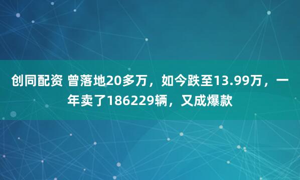 创同配资 曾落地20多万，如今跌至13.99万，一年卖了186229辆，又成爆款