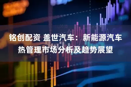 铭创配资 盖世汽车：新能源汽车热管理市场分析及趋势展望