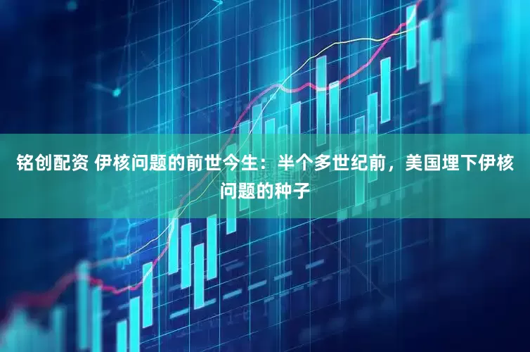 铭创配资 伊核问题的前世今生：半个多世纪前，美国埋下伊核问题的种子