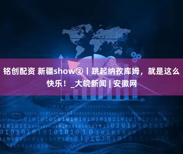 铭创配资 新疆show②丨跳起纳孜库姆，就是这么快乐！_大皖新闻 | 安徽网