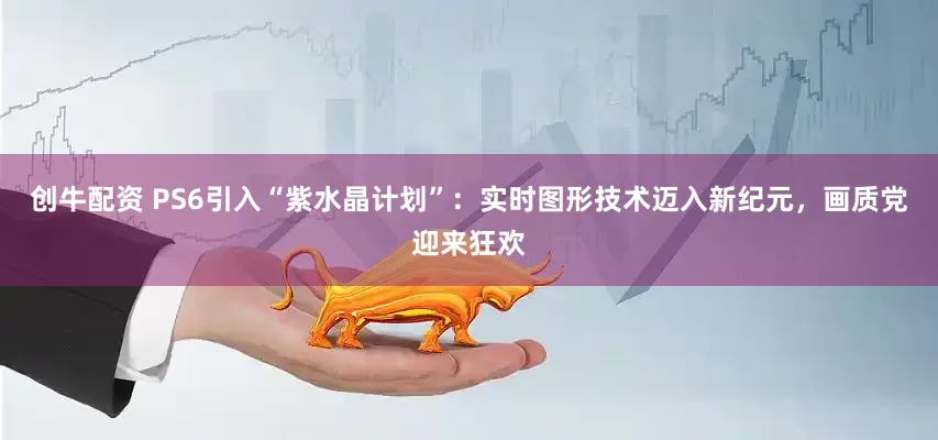 创牛配资 PS6引入“紫水晶计划”：实时图形技术迈入新纪元，画质党迎来狂欢