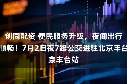 创同配资 便民服务升级，夜间出行更顺畅！7月2日夜7路公交进驻北京丰台站