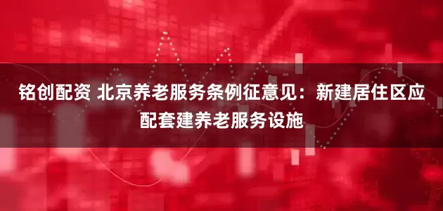 铭创配资 北京养老服务条例征意见：新建居住区应配套建养老服务设施