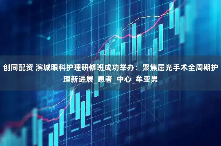 创同配资 滨城眼科护理研修班成功举办：聚焦屈光手术全周期护理新进展_患者_中心_牟亚男