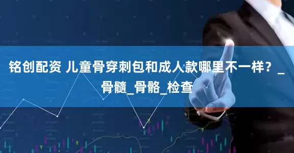 铭创配资 儿童骨穿刺包和成人款哪里不一样？_骨髓_骨骼_检查