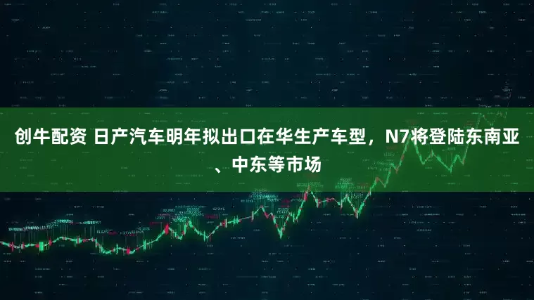 创牛配资 日产汽车明年拟出口在华生产车型，N7将登陆东南亚、中东等市场