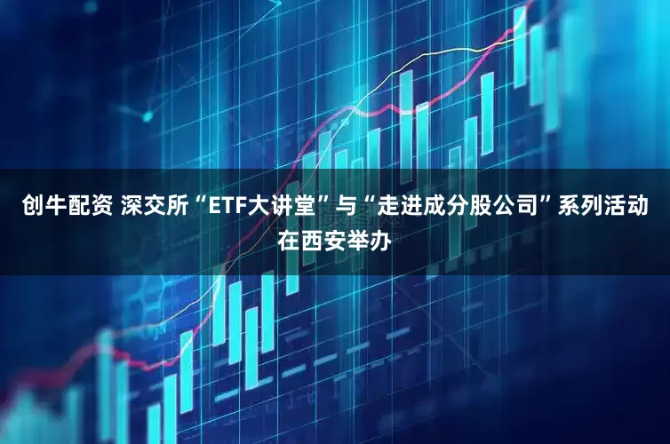 创牛配资 深交所“ETF大讲堂”与“走进成分股公司”系列活动在西安举办