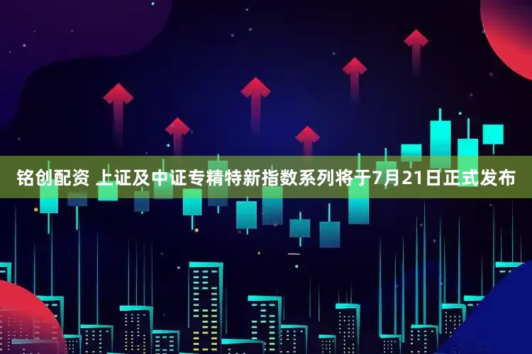 铭创配资 上证及中证专精特新指数系列将于7月21日正式发布