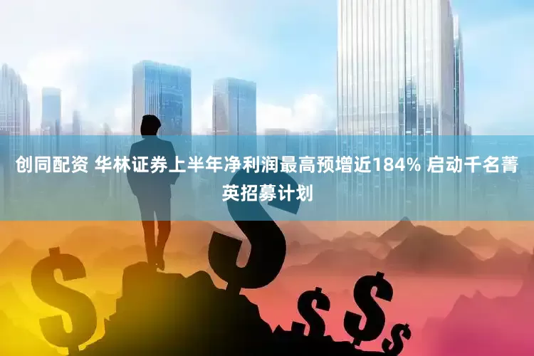 创同配资 华林证券上半年净利润最高预增近184% 启动千名菁英招募计划