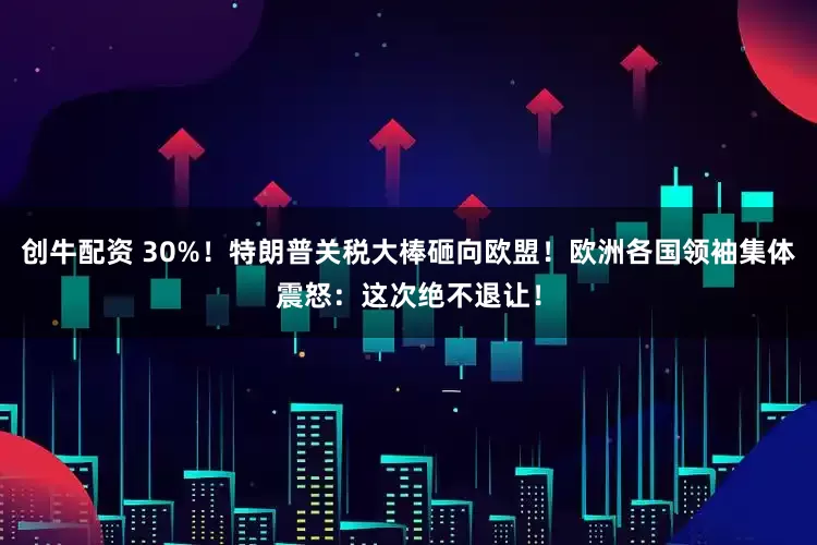 创牛配资 30%！特朗普关税大棒砸向欧盟！欧洲各国领袖集体震怒：这次绝不退让！