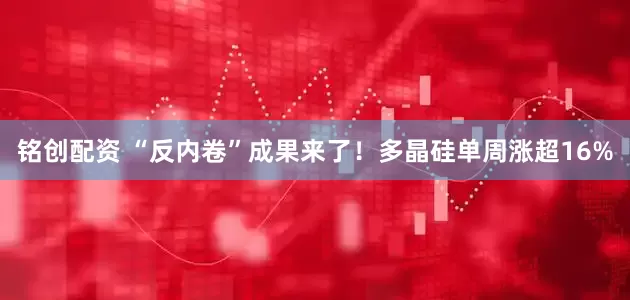 铭创配资 “反内卷”成果来了！多晶硅单周涨超16%