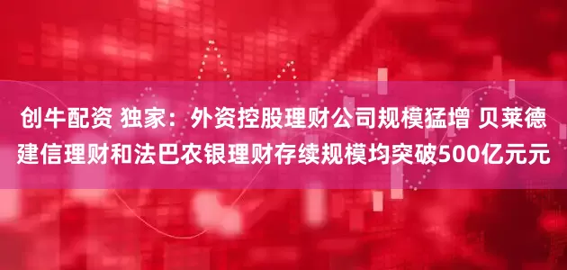 创牛配资 独家：外资控股理财公司规模猛增 贝莱德建信理财和法巴农银理财存续规模均突破500亿元元