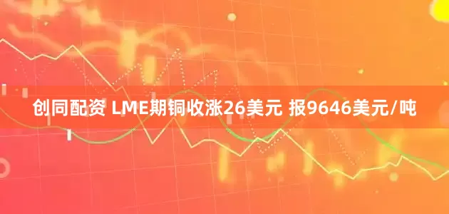 创同配资 LME期铜收涨26美元 报9646美元/吨