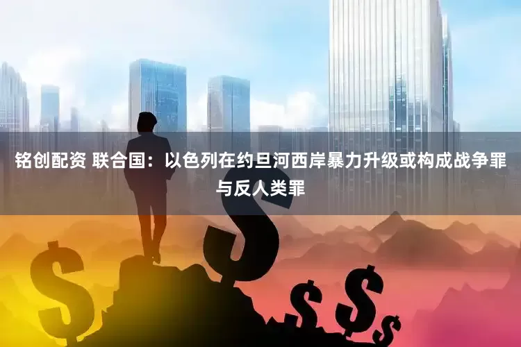 铭创配资 联合国：以色列在约旦河西岸暴力升级或构成战争罪与反人类罪