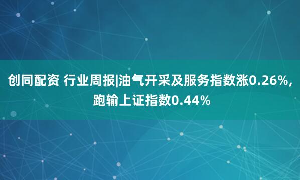创同配资 行业周报|油气开采及服务指数涨0.26%, 跑输上证指数0.44%