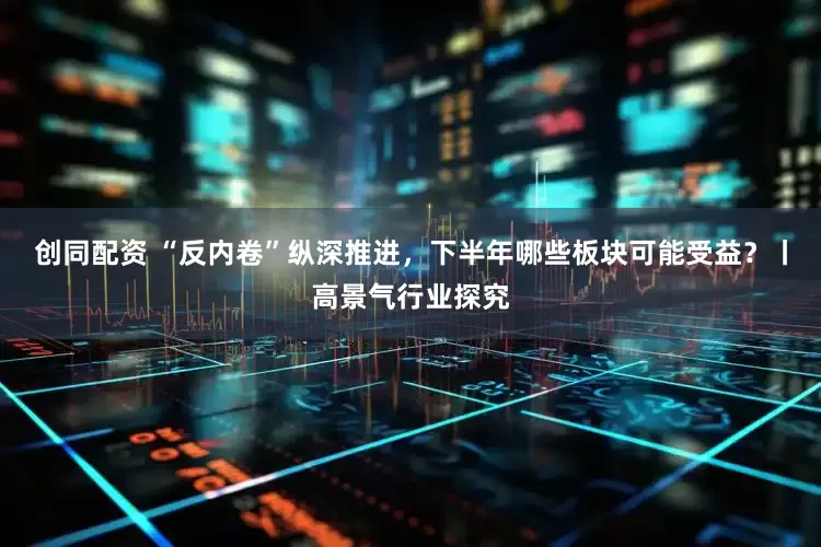 创同配资 “反内卷”纵深推进，下半年哪些板块可能受益？丨高景气行业探究