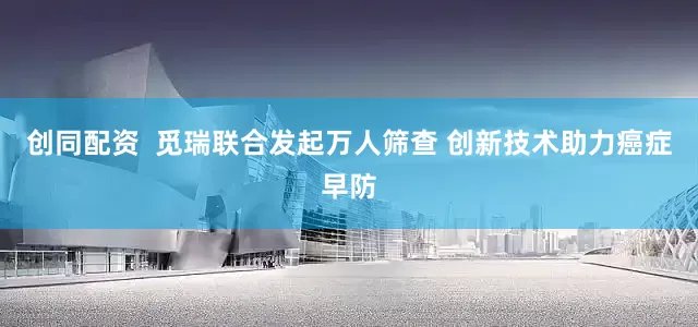 创同配资  觅瑞联合发起万人筛查 创新技术助力癌症早防