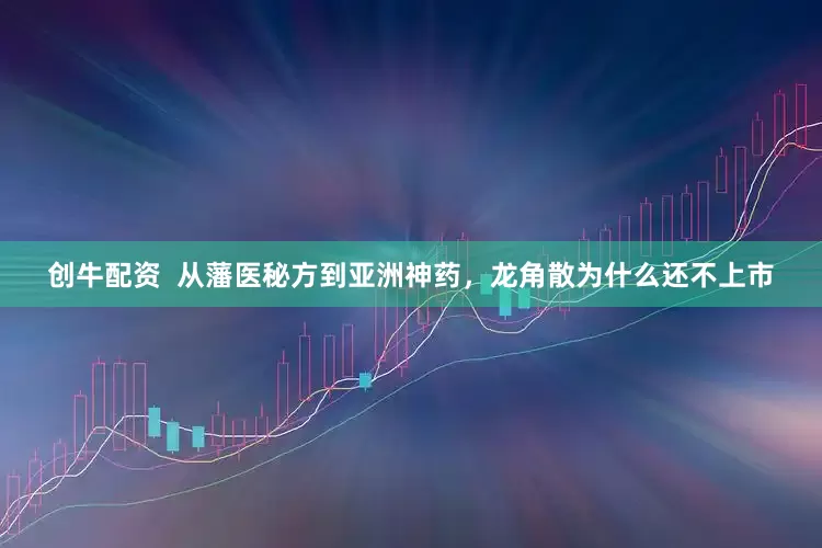 创牛配资  从藩医秘方到亚洲神药，龙角散为什么还不上市