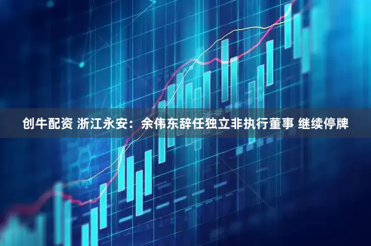 创牛配资 浙江永安：余伟东辞任独立非执行董事 继续停牌