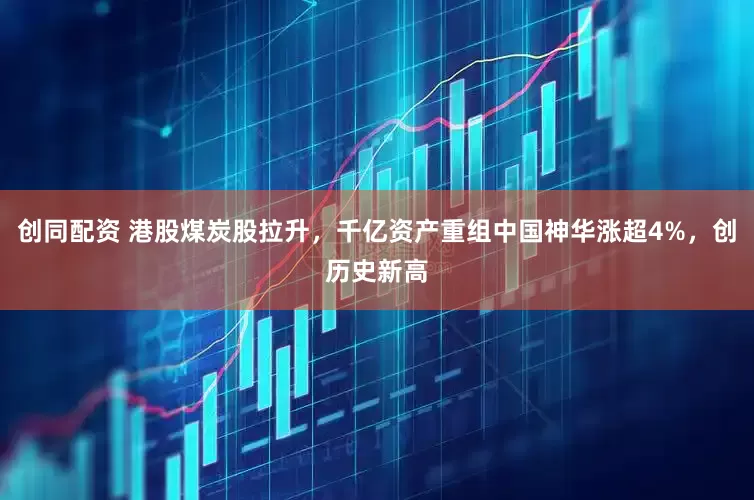 创同配资 港股煤炭股拉升，千亿资产重组中国神华涨超4%，创历史新高