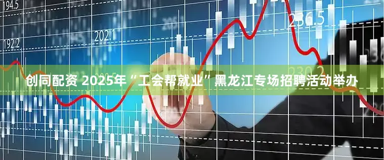 创同配资 2025年“工会帮就业”黑龙江专场招聘活动举办