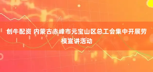 创牛配资 内蒙古赤峰市元宝山区总工会集中开展劳模宣讲活动
