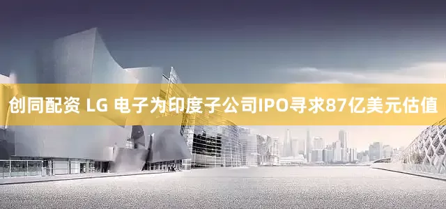 创同配资 LG 电子为印度子公司IPO寻求87亿美元估值