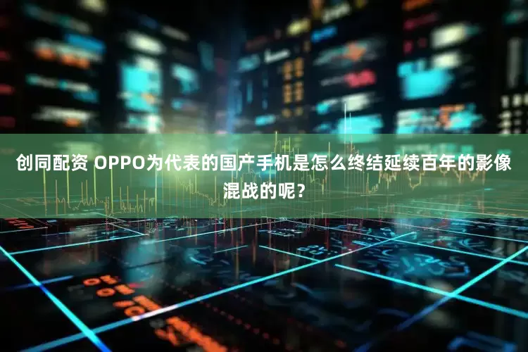 创同配资 OPPO为代表的国产手机是怎么终结延续百年的影像混战的呢？