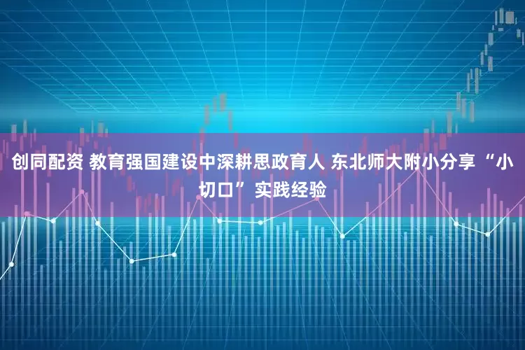 创同配资 教育强国建设中深耕思政育人 东北师大附小分享 “小切口” 实践经验