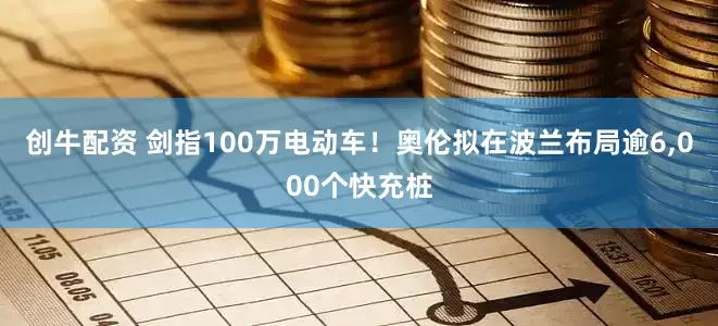 创牛配资 剑指100万电动车！奥伦拟在波兰布局逾6,000个快充桩