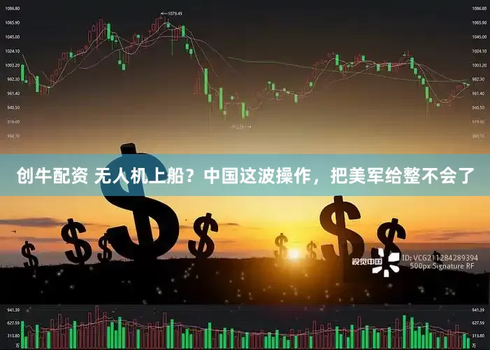 创牛配资 无人机上船？中国这波操作，把美军给整不会了