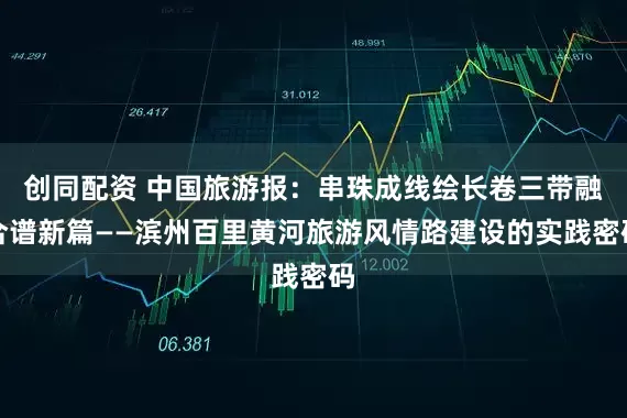 创同配资 中国旅游报:串珠成线绘长卷三带融合谱新篇——滨州百里黄河旅游风情路建设的实践密码