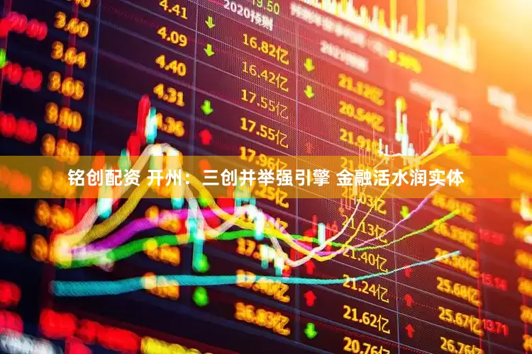 铭创配资 开州：三创并举强引擎 金融活水润实体
